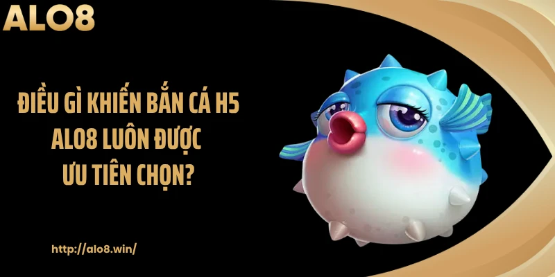 Điều gì khiến bắn cá H5 ALO8 luôn được ưu tiên chọn?